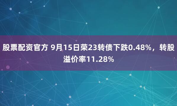 股票配资官方 9月15日荣23转债下跌0.48%，转股溢价率11.28%