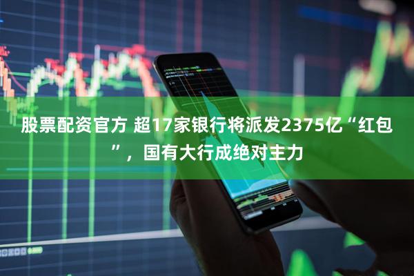股票配资官方 超17家银行将派发2375亿“红包”，国有大行成绝对主力