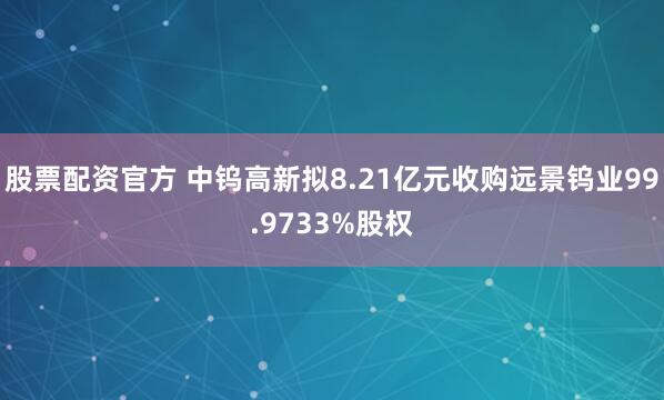 股票配资官方 中钨高新拟8.21亿元收购远景钨业99.9733%股权