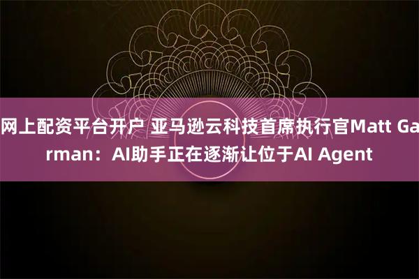 网上配资平台开户 亚马逊云科技首席执行官Matt Garman:AI助手正在逐渐让位于AI Agent