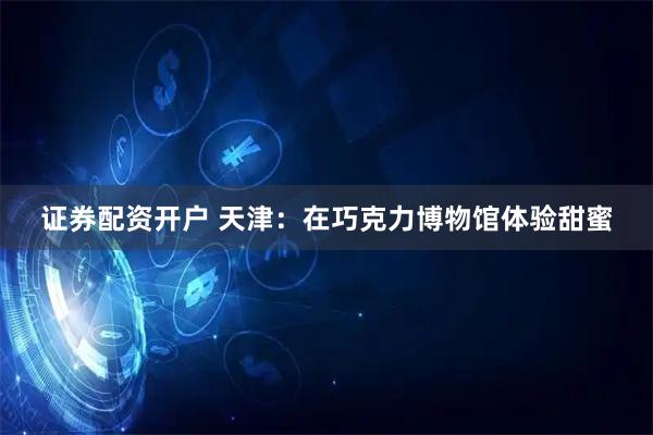 证券配资开户 天津：在巧克力博物馆体验甜蜜