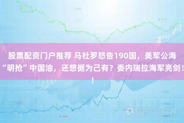 股票配资门户推荐 马杜罗怒告190国，美军公海“明抢”中国油，还想据为己有？委内瑞拉海军亮剑！