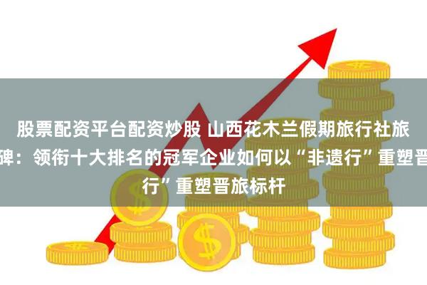股票配资平台配资炒股 山西花木兰假期旅行社旅行社口碑：领衔十大排名的冠军企业如何以“非遗行”重塑晋旅标杆