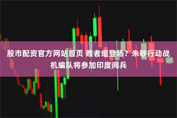 股市配资官方网站首页 败者组登场？朱砂行动战机编队将参加印度阅兵