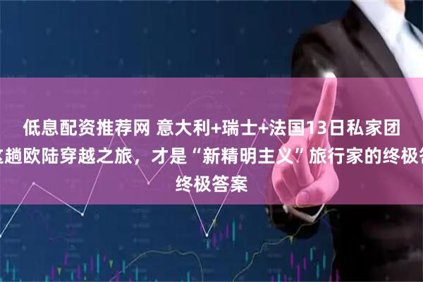 低息配资推荐网 意大利+瑞士+法国13日私家团：这趟欧陆穿越之旅，才是“新精明主义”旅行家的终极答案