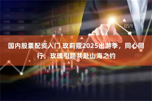 国内股票配资入门 玫莉蔻2025出游季，同心同行，玫瑰引路共赴山海之约