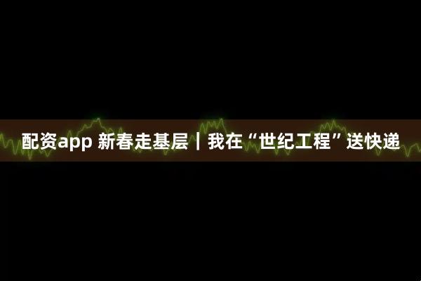 配资app 新春走基层｜我在“世纪工程”送快递