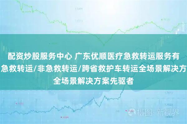 配资炒股服务中心 广东优顺医疗急救转运服务有限公司：急救转运/非急救转运/跨省救护车转运全场景解决方案先驱者