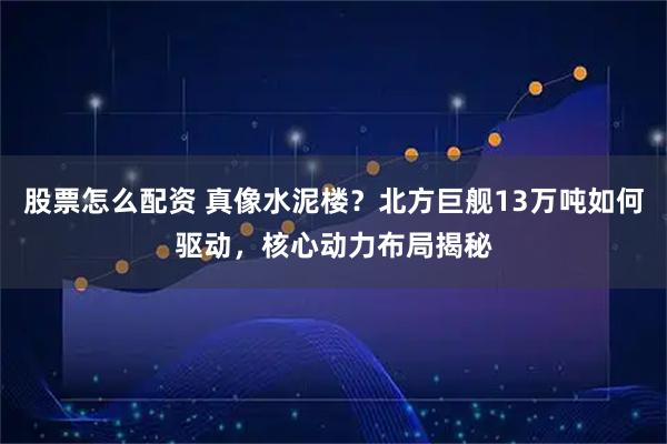 股票怎么配资 真像水泥楼？北方巨舰13万吨如何驱动，核心动力布局揭秘
