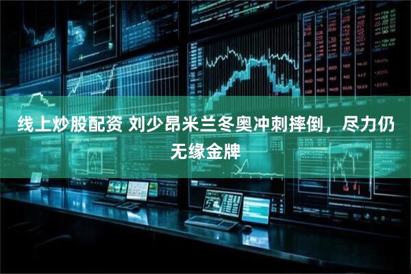 线上炒股配资 刘少昂米兰冬奥冲刺摔倒，尽力仍无缘金牌
