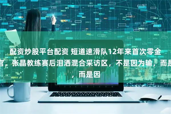 配资炒股平台配资 短道速滑队12年来首次零金收官，张晶教练赛后泪洒混合采访区，不是因为输，而是因