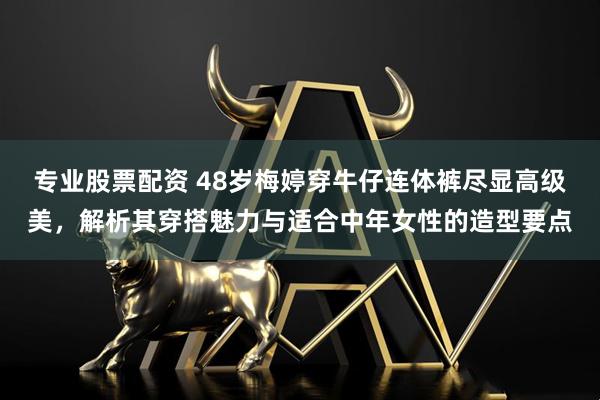 专业股票配资 48岁梅婷穿牛仔连体裤尽显高级美,解析其穿搭魅力与适合中年女性的造型要点