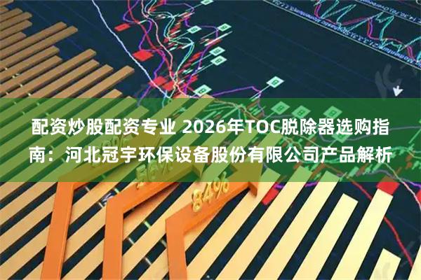 配资炒股配资专业 2026年TOC脱除器选购指南：河北冠宇环保设备股份有限公司产品解析