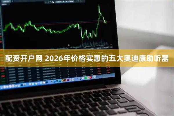 配资开户网 2026年价格实惠的五大奥迪康助听器
