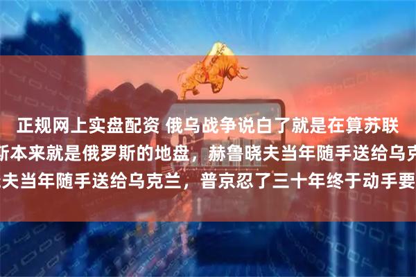 正规网上实盘配资 俄乌战争说白了就是在算苏联的旧账:克里米亚顿巴斯本来就是俄罗斯的地盘,赫鲁晓夫当年随手送给乌克兰,普京忍了三十年终于动手要回来了