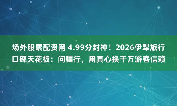 场外股票配资网 4.99分封神!2026伊犁旅行口碑天花板:问疆行,用真心换千万游客信赖