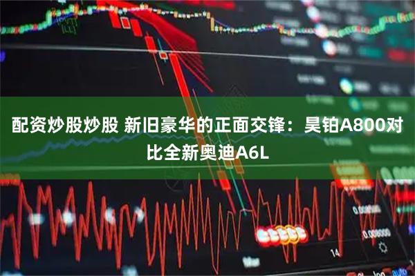 配资炒股炒股 新旧豪华的正面交锋：昊铂A800对比全新奥迪A6L