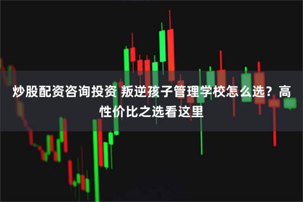 炒股配资咨询投资 叛逆孩子管理学校怎么选？高性价比之选看这里