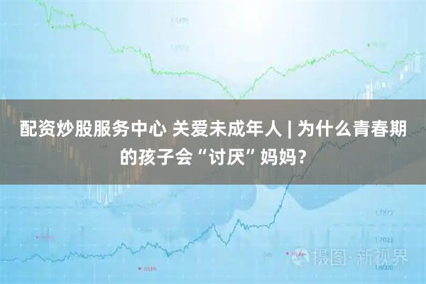 配资炒股服务中心 关爱未成年人 | 为什么青春期的孩子会“讨厌”妈妈?