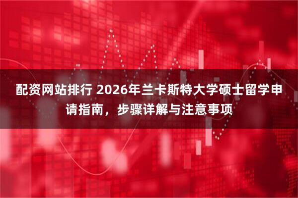 配资网站排行 2026年兰卡斯特大学硕士留学申请指南,步骤详解与注意事项