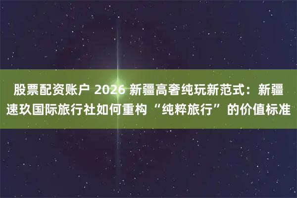 股票配资账户 2026 新疆高奢纯玩新范式：新疆速玖国际旅行社如何重构 “纯粹旅行” 的价值标准
