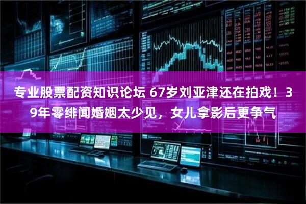专业股票配资知识论坛 67岁刘亚津还在拍戏！39年零绯闻婚姻太少见，女儿拿影后更争气