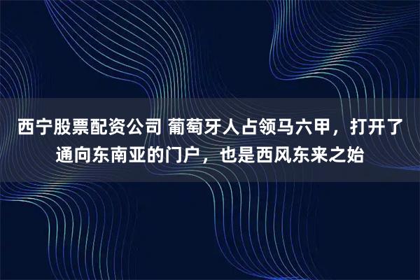 西宁股票配资公司 葡萄牙人占领马六甲,打开了通向东南亚的门户,也是西风东来之始