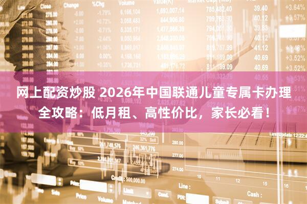 网上配资炒股 2026年中国联通儿童专属卡办理全攻略:低月租、高性价比,家长必看!