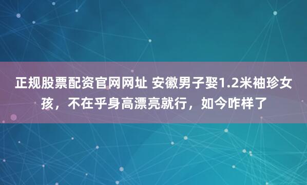 正规股票配资官网网址 安徽男子娶1.2米袖珍女孩，不在乎身高漂亮就行，如今咋样了