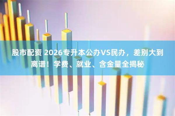股市配资 2026专升本公办VS民办，差别大到离谱！学费、就业、含金量全揭秘