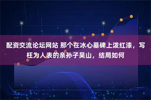 配资交流论坛网站 那个在冰心墓碑上泼红漆，写枉为人表的亲孙子吴山，结局如何