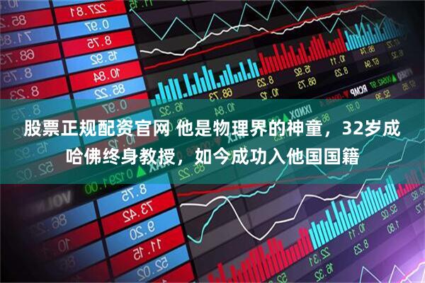 股票正规配资官网 他是物理界的神童，32岁成哈佛终身教授，如今成功入他国国籍
