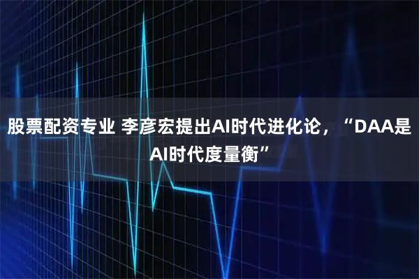 股票配资专业 李彦宏提出AI时代进化论，“DAA是AI时代度量衡”
