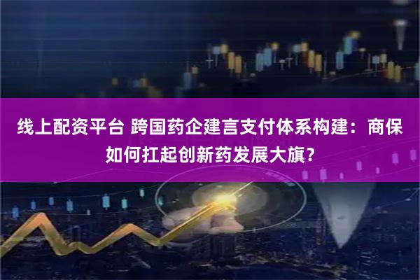 线上配资平台 跨国药企建言支付体系构建：商保如何扛起创新药发展大旗？